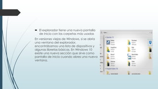  El explorador tiene una nueva pantalla
de inicio con las carpetas más usadas
En versiones viejas de Windows, si se abría
una ventana del explorador,
encontrábamos una lista de dispositivos y
algunas librerías básicas. En Windows 10
existe una nueva sección que sirve como
pantalla de inicio cuando abres una nueva
ventana.
 