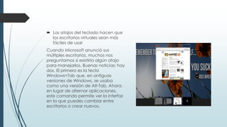  Los atajos del teclado hacen que
los escritorios virtuales sean más
fáciles de usar
Cuando Microsoft anunció sus
múltiples escritorios, muchos nos
preguntamos si existiría algún atajo
para manejarlos. Buenas noticias: hay
dos. El primero es la tecla
Windows+Tab que, en antiguas
versiones de Windows, se usaba
como una versión de Alt-Tab. Ahora,
en lugar de alternar aplicaciones,
este comando permite ver la interfaz
en la que puedes cambiar entre
escritorios o crear nuevos.
 
