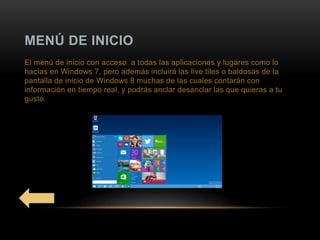 MENÚ DE INICIO
El menú de inicio con acceso a todas las aplicaciones y lugares como lo
hacías en Windows 7, pero además incluirá las live tiles o baldosas de la
pantalla de inicio de Windows 8 muchas de las cuales contarán con
información en tiempo real, y podrás anclar desanclar las que quieras a tu
gusto.
 