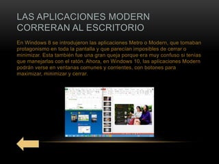 LAS APLICACIONES MODERN
CORRERAN AL ESCRITORIO
En Windows 8 se introdujeron las aplicaciones Metro o Modern, que tomaban
protagonismo en toda la pantalla y que parecían imposibles de cerrar o
minimizar. Esta también fue una gran queja porque era muy confuso si tenías
que manejarlas con el ratón. Ahora, en Windows 10, las aplicaciones Modern
podrán verse en ventanas comunes y corrientes, con botones para
maximizar, minimizar y cerrar.
 