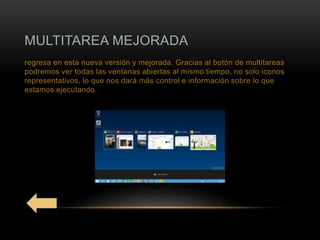 MULTITAREA MEJORADA
regresa en esta nueva versión y mejorada. Gracias al botón de multitareas
podremos ver todas las ventanas abiertas al mismo tiempo, no solo iconos
representativos, lo que nos dará más control e información sobre lo que
estamos ejecutando.
 