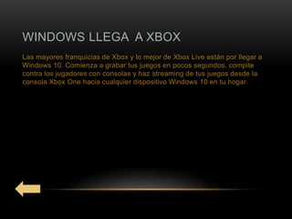 WINDOWS LLEGA A XBOX
Las mayores franquicias de Xbox y lo mejor de Xbox Live están por llegar a
Windows 10. Comienza a grabar tus juegos en pocos segundos, compite
contra los jugadores con consolas y haz streaming de tus juegos desde la
consola Xbox One hacia cualquier dispositivo Windows 10 en tu hogar.
 