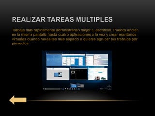 REALIZAR TAREAS MULTIPLES
Trabaja más rápidamente administrando mejor tu escritorio. Puedes anclar
en la misma pantalla hasta cuatro aplicaciones a la vez y crear escritorios
virtuales cuando necesites más espacio o quieras agrupar tus trabajos por
proyectos
 