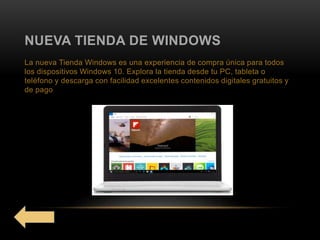 NUEVA TIENDA DE WINDOWS
La nueva Tienda Windows es una experiencia de compra única para todos
los dispositivos Windows 10. Explora la tienda desde tu PC, tableta o
teléfono y descarga con facilidad excelentes contenidos digitales gratuitos y
de pago
 