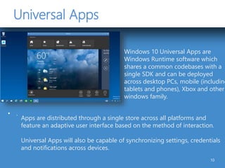 Universal Apps
• .
10
Windows 10 Universal Apps are
Windows Runtime software which
shares a common codebases with a
single SDK and can be deployed
across desktop PCs, mobile (including
tablets and phones), Xbox and other
windows family.
Apps are distributed through a single store across all platforms and
feature an adaptive user interface based on the method of interaction.
Universal Apps will also be capable of synchronizing settings, credentials
and notifications across devices.
 