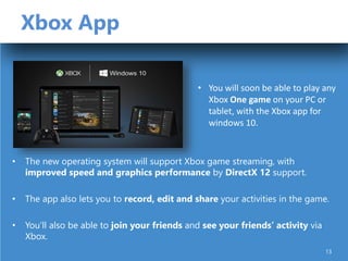 Xbox App
• The new operating system will support Xbox game streaming, with
improved speed and graphics performance by DirectX 12 support.
• The app also lets you to record, edit and share your activities in the game.
• You’ll also be able to join your friends and see your friends’ activity via
Xbox.
• You will soon be able to play any
Xbox One game on your PC or
tablet, with the Xbox app for
windows 10.
13
 
