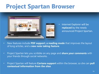 Project Spartan Browser
• New features include PDF support, a reading mode that improves the layout
of long articles, and a new note taking feature.
• Project Spartan lets you scribble on any page and share your comments with
your friends through social networks.
• Project Spartan will feature Cortana support within the browser, so she can pull
contextual information from the sites
• Internet Explorer will be
replaced by the newly
announced Project Spartan.
14
 