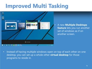Improved Multi Tasking
• Instead of having multiple windows open on top of each other on one
desktop, you can set up a whole other virtual desktop for those
programs to reside in.
• A new Multiple Desktops
feature lets you run another
set of windows as if on
another screen.
15
 