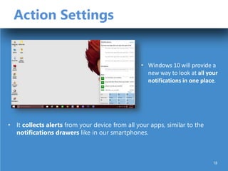 Action Settings
• It collects alerts from your device from all your apps, similar to the
notifications drawers like in our smartphones.
• Windows 10 will provide a
new way to look at all your
notifications in one place.
18
 