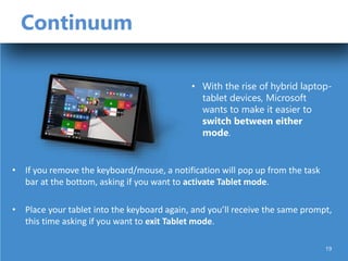 Continuum
• If you remove the keyboard/mouse, a notification will pop up from the task
bar at the bottom, asking if you want to activate Tablet mode.
• Place your tablet into the keyboard again, and you’ll receive the same prompt,
this time asking if you want to exit Tablet mode.
• With the rise of hybrid laptop-
tablet devices, Microsoft
wants to make it easier to
switch between either
mode.
19
 