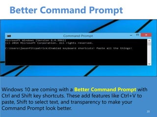 Better Command Prompt
20
Windows 10 are coming with a Better Command Prompt with
Ctrl and Shift key shortcuts. These add features like Ctrl+V to
paste, Shift to select text, and transparency to make your
Command Prompt look better.
 