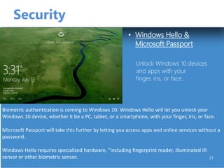 Security
• Windows Hello &
Microsoft Passport
21
Unlock Windows 10 devices
and apps with your
finger, iris, or face..
Biometric authentication is coming to Windows 10. Windows Hello will let you unlock your
Windows 10 device, whether it be a PC, tablet, or a smartphone, with your finger, iris, or face.
Microsoft Passport will take this further by letting you access apps and online services without a
password.
Windows Hello requires specialized hardware, “including fingerprint reader, illuminated IR
sensor or other biometric sensor.
 