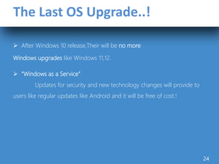The Last OS Upgrade..!
 After Windows 10 release,Their will be no more
Windows upgrades like Windows 11,12.
 “Windows as a Service”
Updates for security and new technology changes will provide to
users like regular updates like Android and it will be free of cost.!
24
 