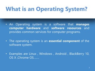 What is an Operating System?
• An Operating system is a software that manages
computer hardware and software resources and
provides common services for computer programs.
• The operating system is an essential component of the
software system.
• Examples are Linux , Windows , Android , BlackBerry 10,
OS X ,Chrome OS…….
3
 