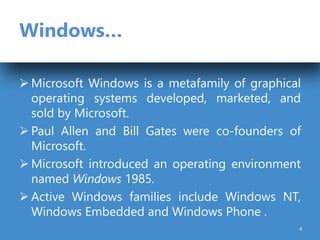 Windows…
 Microsoft Windows is a metafamily of graphical
operating systems developed, marketed, and
sold by Microsoft.
 Paul Allen and Bill Gates were co-founders of
Microsoft.
 Microsoft introduced an operating environment
named Windows 1985.
 Active Windows families include Windows NT,
Windows Embedded and Windows Phone .
4
 