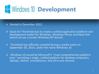 Development
 Started In December 2013
 Goals for Threshold was to create a unified application platform and
development toolkit for Windows, Windows Phone and Xbox One
(which all use a similar Windows NT kernel).
 Threshold was officially unveiled during a media event on
September 30, 2014, under the name Windows 10
 Windows 10 would be Microsoft’s "most comprehensive platform
ever," providing a single, unified platform for desktop computers,
laptops, tablets, smartphones, and all-in-one devices.
7
 