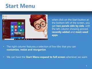 Start Menu
• when click on the Start button at
the bottom left of the screen, you
get two panels side by side, with
the left column showing pinned,
recently added and most-used
apps.
• The right column features a selection of live tiles that you can
customize, resize and reorganize.
• We can have the Start Menu expand to full screen whenever we want.
9
 