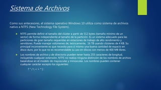 Sistema de Archivos
Como sus antecesores, el sistema operativo Windows 10 utiliza como sistema de archivos
nativo a NTFS (New Technology File System).
 NTFS permite definir el tamaño del clúster a partir de 512 bytes (tamaño mínimo de un
sector) de forma independiente al tamaño de la partición. Es un sistema adecuado para las
particiones de gran tamaño requeridas en estaciones de trabajo de alto rendimiento y
servidores. Puede manejar volúmenes de, teóricamente, 16 TB usando clústeres de 4 KB. Su
principal inconveniente es que necesita para sí mismo una buena cantidad de espacio en
disco duro, por lo que no es recomendable su uso en discos con menos de 400 MB libres.
 Los nombres de archivo y de directorio pueden tener hasta 255 caracteres de longitud,
incluyendo cualquier extensión. NTFS no realiza ninguna distinción de los nombres de archivo
basándose en el modelo de mayúsculas y minúsculas. Los nombres pueden contener
cualquier carácter excepto los siguientes:
? “ /  < > * | :
 