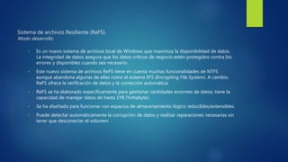 Sistema de archivos Resiliente (ReFS).
Modo desarrollo.
• Es un nuevo sistema de archivos local de Windows que maximiza la disponibilidad de datos.
La integridad de datos asegura que los datos críticos de negocio estén protegidos contra los
errores y disponibles cuando sea necesario.
• Este nuevo sistema de archivos ReFS tiene en cuenta muchas funcionalidades de NTFS
aunque abandona algunas de ellas como el sistema EFS (Encrypting File System). A cambio,
ReFS ofrece la verificación de datos y la corrección automática.
• ReFS se ha elaborado específicamente para gestionar cantidades enormes de datos; tiene la
capacidad de manejar datos de hasta 1YB (Yottabyte).
• Se ha diseñado para funcionar con espacios de almacenamiento lógico reducibles/extensibles.
• Puede detectar automáticamente la corrupción de datos y realizar reparaciones necesarias sin
tener que desconectar el volumen.
 