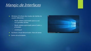 Manejo de Interfaces
 Windows 10 ofrece dos modos de interfaz de
usuario diferentes:
• Modo tableta optimizado para su uso
con pantallas táctiles.
• Modo tableta optimizado para el ratón y
el teclado.
• Continuum
 Escritorio virtual denominado Vista de tareas.
 Centro de actividades.
 