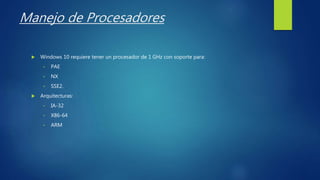 Manejo de Procesadores
 Windows 10 requiere tener un procesador de 1 GHz con soporte para:
• PAE
• NX
• SSE2.
 Arquitecturas:
• IA-32
• X86-64
• ARM
 