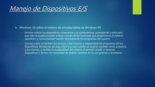Manejo de Dispositivos E/S
 Windows 10 utiliza el sistema de entrada/salida de Windows NT.
• Permite utilizar los dispositivos conectados a la computadora, protegiendo a esta para
que solo se pueda acceder a ellos a través de las funciones que proporciona el sistema
operativo, y nunca puedan hacerlo directamente los programas del usuario.
• Gracias a esto se facilitan los accesos a los mismos e independiza los programas de los
dispositivos, brindando así seguridad a su uso cuando se quieran acceder varios procesos
a los mismos, y facilitar la escalabilidad del sistema al permitir añadir o remover
dispositivos o drivers sin necesidad de realizar cambios en los programas o el sistema.
 