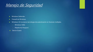 Manejo de Seguridad
 Windows Defender.
 Firewall de Windows.
 Windows 10 incorpora tecnología de autenticación en factores múltiples.
• Windows Hello
• Plataforma Passport.
 Device Guard.
 