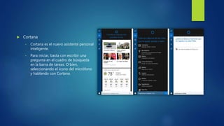 Cortana
• Cortana es el nuevo asistente personal
inteligente.
• Para iniciar, basta con escribir una
pregunta en el cuadro de búsqueda
en la barra de tareas. O bien,
seleccionando el icono del micrófono
y hablando con Cortana.
 