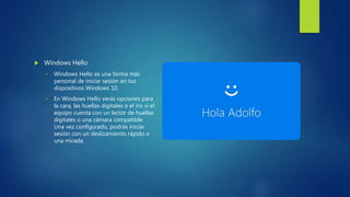  Windows Hello
• Windows Hello es una forma más
personal de iniciar sesión en tus
dispositivos Windows 10.
• En Windows Hello verás opciones para
la cara, las huellas digitales o el iris si el
equipo cuenta con un lector de huellas
digitales o una cámara compatible.
Una vez configurado, podrás iniciar
sesión con un deslizamiento rápido o
una mirada.
 