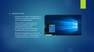  Aplicación Xbox
• Permite a los usuarios navegar por su
biblioteca de juegos (incluyendo PC y
consola de juegos Xbox).
• Game DVR, lo cual permite a los
usuarios guardar los últimos 10
segundos de juego como
un vídeo que se puede compartir
mediante Xbox Live o OneDrive.
• Windows 10 también permitirá a los
usuarios controlar un juego desde una
consola Xbox One en una red local.
 