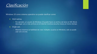 Clasificación
Windows 10 como sistema operativo se puede clasificar como:
 Multi tasking.
• Por ejemplo, un usuario de Windows 10 puede hacer un archivo de texto en MS-Word,
descargar uno o más archivos en el internet mientras escucha música al mismo tiempo.
 Single user.
• Mientras tenemos la habilidad de crear múltiples usuarios en Windows, solo se puede
usar uno a la vez.
 