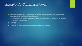 Manejo de Comunicaciones
 Conexión a Internet, Wi-Fi, Sensor Wi-Fi, Bluetooth, Escritorio remoto, VPN, banda ancha,
configuración de telefonía móvil, modo avión.
• Sensor Wi-Fi te permite compartir los datos de conexión wifi, lo que incluye los nombres
de redes y contraseñas.
 Miracast
 Controlar un juego desde una consola Xbox One en una red local.
 