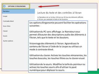 Les options d’ergonomie peuvent faciliter les opérations
suivantes:
Utilisationdu PC sans affichage. Le Narrateurvous
permet d’écouter des descriptions audio des éléments à
l’écran, tels que le texte et les boutons.
Visionnagedes éléments à l’écran. Agrandissez le
contenu de l’écran à l’aide de la Loupe ou utilisez un
mode à contraste élevé.
Utilisationdu clavier.Activez les touches rémanentes, les
touches bascules, les touches filtres ou le claviervisuel.
Utilisationde la souris. Modifiez la tailledu pointeur ou
activez les touches souris afin d’utiliser le pavé
numérique pour déplacer la souris.
 