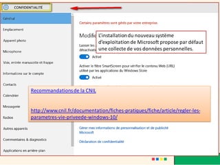Recommandationsde la CNIL
http://www.cnil.fr/documentation/fiches-pratiques/fiche/article/regler-les-
parametres-vie-priveede-windows-10/
L’installationdu nouveau système
d’exploitationde Microsoft propose par défaut
une collecte de vos données personnelles.
 