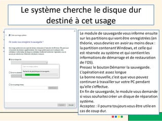 Le système cherche le disque dur
destiné à cet usage
Le module de sauvegarde vousinforme ensuite
sur les partitionsqui vont être enregistrées (en
théorie, vousdevriez en avoirau moins deux :
la partition contenantWindows, et celle qui
est réservée au système et qui contientles
informationsde démarrage et de restauration
de l'OS).
Pressez le boutonDémarrer la sauvegarde.
L'opérationest assez longue
La bonne nouvelle,c'est que vous pouvez
continuer à travaillersur votre PC pendant
qu'elle s'effectue.
En fin de sauvegarde, le module vous demande
si vous souhaitezcréer un disque de réparation
système.
Acceptez : il pourra toujoursvous être utile en
cas de coup dur.
 