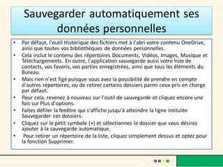 Sauvegarder automatiquement ses
données personnelles
• Par défaut, l'outil Historique des fichiers met à l'abri votre contenu OneDrive,
ainsi que toutes vos bibliothèques de données personnelles.
• Cela inclut le contenu des répertoires Documents, Vidéos, Images, Musique et
Téléchargements. En outre, l'application sauvegarde aussi votre liste de
contacts, vos favoris, vos parties enregistrées, ainsi que tous les éléments du
Bureau.
• Mais rien n'est figé puisque vous avez la possibilité de prendre en compte
d'autres répertoires, ou de retirer certains dossiers parmi ceux pris en charge
par défaut.
• Pour cela, revenez à nouveau sur l'outil de sauvegarde et cliquez encore une
fois sur Plus d'options.
• Faites défiler la fenêtre qui s'affiche jusqu'à atteindre la ligne intitulée
Sauvegarder ces dossiers.
• Cliquez sur le petit symbole [+] et sélectionnez le dossier que vous désirez
ajouter à la sauvegarde automatique.
• Pour retirer un répertoire de la liste, cliquez simplement dessus et optez pour
la fonction Supprimer.
 