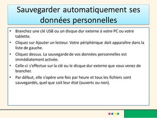 Sauvegarder automatiquement ses
données personnelles
• Branchez une clé USB ou un disque dur externe à votre PC ou votre
tablette.
• Cliquez sur Ajouter un lecteur. Votre périphérique doit apparaître dans la
liste de gauche.
• Cliquez dessus. La sauvegardede vos données personnelles est
immédiatementactivée.
• Celle-ci s’effectue sur la clé ou le disque dur externe que vous venez de
brancher.
• Par défaut, elle s’opère une fois par heure et tous les fichiers sont
sauvegardés, quel que soit leur état (ouverts ou non).
 