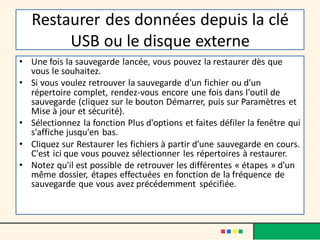 Restaurer des données depuis la clé
USB ou le disque externe
• Une fois la sauvegarde lancée, vous pouvez la restaurer dès que
vous le souhaitez.
• Si vous voulez retrouver la sauvegarde d'un fichier ou d'un
répertoire complet, rendez-vous encore une fois dans l'outil de
sauvegarde (cliquez sur le bouton Démarrer, puis sur Paramètres et
Mise à jour et sécurité).
• Sélectionnez la fonction Plus d'options et faites défiler la fenêtre qui
s'affiche jusqu'en bas.
• Cliquez sur Restaurer les fichiers à partir d'une sauvegarde en cours.
C'est ici que vous pouvez sélectionner les répertoires à restaurer.
• Notez qu'il est possible de retrouver les différentes « étapes » d'un
même dossier, étapes effectuées en fonction de la fréquence de
sauvegarde que vous avez précédemment spécifiée.
 