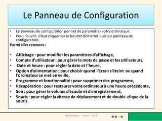 Le Panneau de Configuration
• Le panneaude configurationpermet de paramétrer votre ordinateur.
• Pour l’ouvrir, il faut cliquer sur le boutondémarrer puis sur panneau de
configuration.
Parmi elles retenons :
• Affichage : pour modifier les paramètres d’affichage,
• Compte d’utilisateur : pour gérer le mots de passe et les utilisateurs,
• Date et heure : pour régler la date et l’heure,
• Option d’alimentation: pour choisir quand l’écran s’éteint ou quand
l’ordinateur se met en veille,
• Programme et fonctionnalité : pour supprimer des programme,
• Récupération : pour restaurer votre ordinateurà une heure précédente,
• Son : pour gérer le volume d’écoute et d’enregistrement,
• Souris : pour régler lavitesse de déplacementet de double-clique de la
souris.
Médiathèque - Lorient - 2015
 