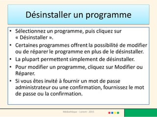 Désinstaller un programme
• Sélectionnez un programme, puis cliquez sur
« Désinstaller ».
• Certaines programmes offrent la possibilité de modifier
ou de réparer le programme en plus de le désinstaller.
• La plupart permettent simplement de désinstaller.
• Pour modifier un programme, cliquez sur Modifier ou
Réparer.
• Si vous êtes invité à fournir un mot de passe
administrateur ou une confirmation, fournissez le mot
de passe ou la confirmation.
Médiathèque - Lorient - 2015
 