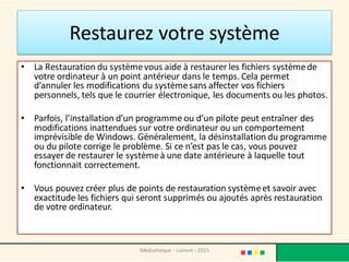 Restaurez votre système
• La Restauration du systèmevous aide à restaurer les fichiers systèmede
votre ordinateur à un point antérieur dans le temps. Cela permet
d’annuler les modifications du systèmesans affecter vos fichiers
personnels, tels que le courrier électronique, les documents ou les photos.
• Parfois, l’installation d’un programme ou d’un pilote peut entraîner des
modifications inattendues sur votre ordinateur ou un comportement
imprévisible de Windows. Généralement, la désinstallation du programme
ou du pilote corrige le problème. Si ce n’est pas le cas, vous pouvez
essayer de restaurer le systèmeà une date antérieure à laquelle tout
fonctionnait correctement.
• Vous pouvez créer plus de points de restauration systèmeet savoir avec
exactitude les fichiers qui seront supprimés ou ajoutés après restauration
de votre ordinateur.
Médiathèque - Lorient - 2015
 