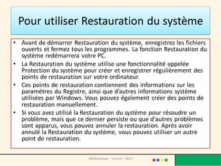 Pour utiliser Restauration du système
• Avant de démarrer Restauration du système, enregistrez les fichiers
ouverts et fermez tous les programmes. La fonction Restauration du
système redémarrera votre PC.
• La Restauration du système utilise une fonctionnalité appelée
Protection du système pour créer et enregistrer régulièrement des
points de restauration sur votre ordinateur.
• Ces points de restauration contiennent des informations sur les
paramètres du Registre, ainsi que d’autres informations système
utilisées par Windows. Vous pouvez également créer des points de
restauration manuellement.
• Si vous avez utilisé la Restauration du système pour résoudre un
problème, mais que ce dernier persiste ou que d'autres problèmes
sont apparus, vous pouvez annuler la restauration. Après avoir
annulé la Restauration du système, vous pouvez utiliser un autre
point de restauration.
Médiathèque - Lorient - 2015
 