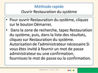 Méthode rapide
Ouvrir Restauration du système
• Pour ouvrir Restauration du système, cliquez
sur le bouton Démarrer,
• Dans la zone de recherche, tapez Restauration
du système, puis, dans la liste des résultats,
cliquez sur Restauration du système.‌
Autorisationde l’administrateur nécessaire Si
vous êtes invité à fournir un mot de passe
administrateur ou une confirmation,
fournissez le mot de passe ou la confirmation.
Médiathèque - Lorient - 2015
 