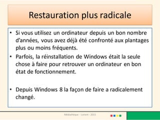 Restauration plus radicale
• Si vous utilisez un ordinateur depuis un bon nombre
d’années, vous avez déjà été confronté aux plantages
plus ou moins fréquents.
• Parfois, la réinstallation de Windows était la seule
chose à faire pour retrouver un ordinateur en bon
état de fonctionnement.
• Depuis Windows 8 la façon de faire a radicalement
changé.
Médiathèque - Lorient - 2015
 