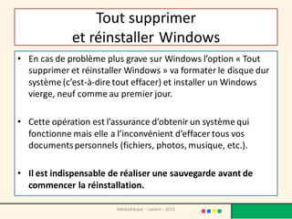 Tout supprimer
et réinstaller Windows
• En cas de problème plus grave sur Windows l’option « Tout
supprimer et réinstaller Windows » va formater le disque dur
système (c’est-à-dire tout effacer) et installer un Windows
vierge, neuf comme au premier jour.
• Cette opération est l’assurance d’obtenir un système qui
fonctionne mais elle a l’inconvénient d’effacer tous vos
documentspersonnels (fichiers, photos, musique, etc.).
• Il est indispensable de réaliser une sauvegarde avant de
commencer la réinstallation.
Médiathèque - Lorient - 2015
 