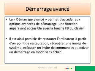 Démarrage avancé
• Le « Démarrage avancé » permet d’accéder aux
options avancées de démarrage, une fonction
auparavant accessible avec la touche F8 du clavier.
• Il est ainsi possible de restaurer l’ordinateur à partir
d’un point de restauration, récupérer une image du
système, exécuter un invite de commandes et activer
un démarrage en mode sans échec.
Médiathèque - Lorient - 2015
 