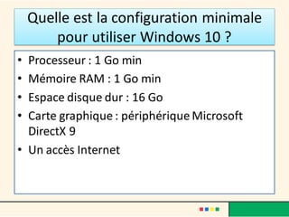 Quelle est la configuration minimale
pour utiliser Windows 10 ?
• Processeur : 1 Go min
• Mémoire RAM : 1 Go min
• Espace disque dur : 16 Go
• Carte graphique : périphérique Microsoft
DirectX 9
• Un accès Internet
 