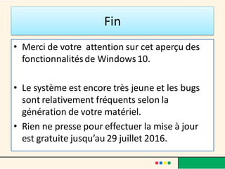 Fin
• Merci de votre attention sur cet aperçu des
fonctionnalitésde Windows10.
• Le système est encore très jeune et les bugs
sont relativement fréquents selon la
génération de votre matériel.
• Rien ne presse pour effectuer la mise à jour
est gratuite jusqu’au 29 juillet 2016.
 