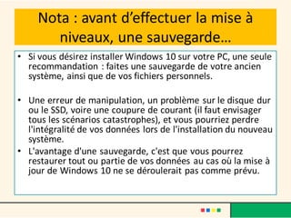 Nota : avant d’effectuer la mise à
niveaux, une sauvegarde…
• Si vous désirez installer Windows 10 sur votre PC, une seule
recommandation : faites une sauvegarde de votre ancien
système, ainsi que de vos fichiers personnels.
• Une erreur de manipulation, un problème sur le disque dur
ou le SSD, voire une coupure de courant (il faut envisager
tous les scénarios catastrophes), et vous pourriez perdre
l'intégralité de vos données lors de l'installation du nouveau
système.
• L'avantage d'une sauvegarde, c'est que vous pourrez
restaurer tout ou partie de vos données au cas où la mise à
jour de Windows 10 ne se déroulerait pas comme prévu.
 