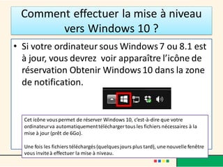 Comment effectuer la mise à niveau
vers Windows 10 ?
• Si votre ordinateur sous Windows7 ou 8.1 est
à jour, vous devrez voir apparaître l’icône de
réservation Obtenir Windows10 dans la zone
de notification.
Cet icône vouspermet de réserver Windows 10, c’est-à-dire que votre
ordinateurva automatiquementtélécharger tous les fichiers nécessaires à la
mise à jour (prêt de 6Go).
Une fois les fichiers téléchargés (quelques jours plus tard), une nouvelle fenêtre
vous inviteà effectuer la mise à niveau.
 